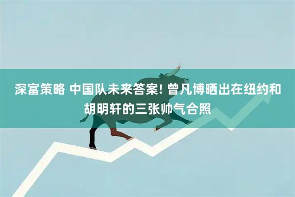 深富策略 中国队未来答案! 曾凡博晒出在纽约和胡明轩的三张帅气合照