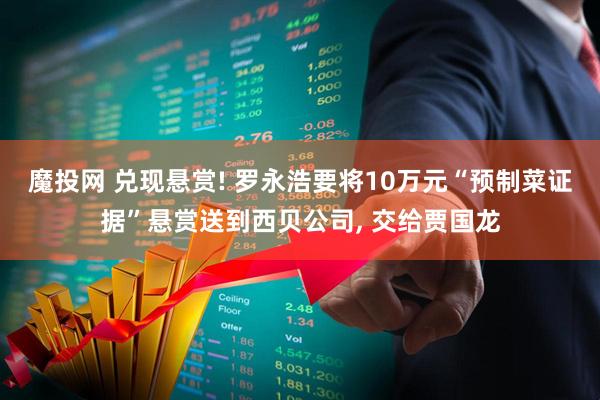 魔投网 兑现悬赏! 罗永浩要将10万元“预制菜证据”悬赏送到西贝公司, 交给贾国龙