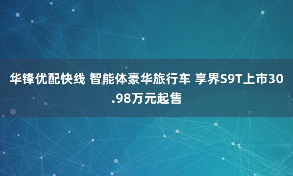 华锋优配快线 智能体豪华旅行车 享界S9T上市30.98万元起售