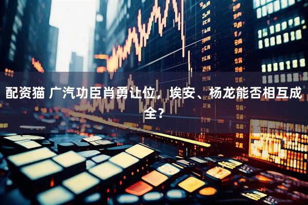 配资猫 广汽功臣肖勇让位，埃安、杨龙能否相互成全？