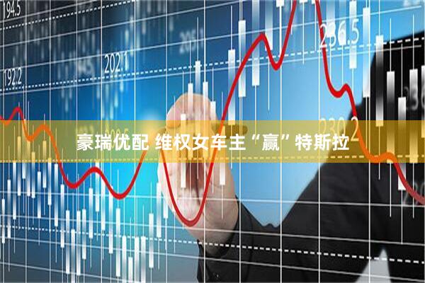 豪瑞优配 维权女车主“赢”特斯拉