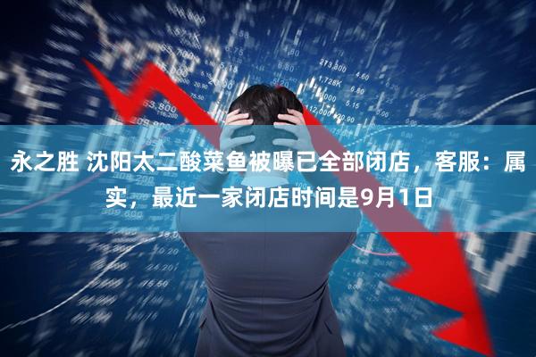 永之胜 沈阳太二酸菜鱼被曝已全部闭店，客服：属实，最近一家闭店时间是9月1日
