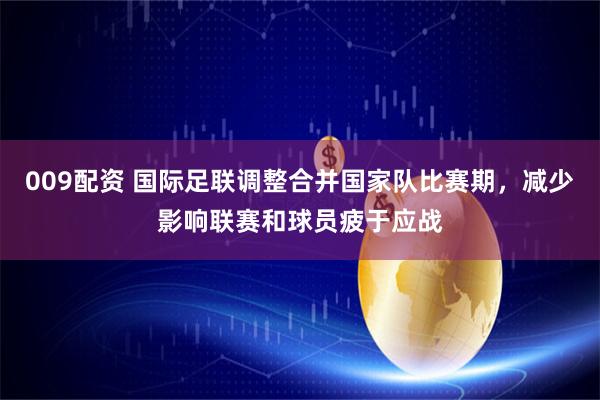 009配资 国际足联调整合并国家队比赛期，减少影响联赛和球员疲于应战