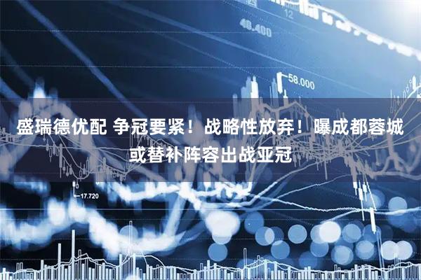 盛瑞德优配 争冠要紧！战略性放弃！曝成都蓉城或替补阵容出战亚冠