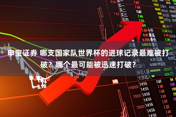 申宝证券 哪支国家队世界杯的进球记录最难被打破？哪个最可能被迅速打破？