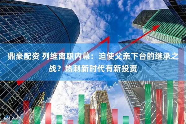 鼎豪配资 列维离职内幕：迫使父亲下台的继承之战？热刺新时代有新投资