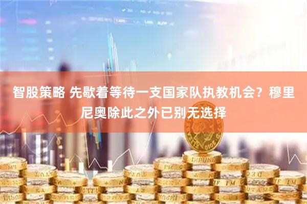 智股策略 先歇着等待一支国家队执教机会？穆里尼奥除此之外已别无选择