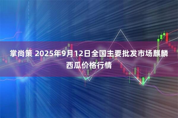 掌尚策 2025年9月12日全国主要批发市场麒麟西瓜价格行情