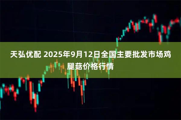 天弘优配 2025年9月12日全国主要批发市场鸡腿菇价格行情