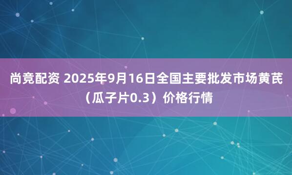 尚竞配资 2025年9月16日全国主要批发市场黄芪（瓜子片0.3）价格行情