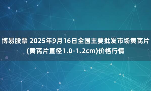 博易股票 2025年9月16日全国主要批发市场黄芪片(黄芪片直径1.0-1.2cm)价格行情