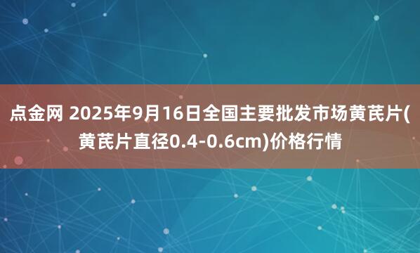 点金网 2025年9月16日全国主要批发市场黄芪片(黄芪片直径0.4-0.6cm)价格行情
