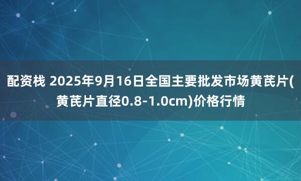 配资栈 2025年9月16日全国主要批发市场黄芪片(黄芪片直径0.8-1.0cm)价格行情