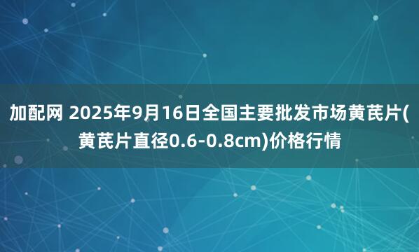 加配网 2025年9月16日全国主要批发市场黄芪片(黄芪片直径0.6-0.8cm)价格行情