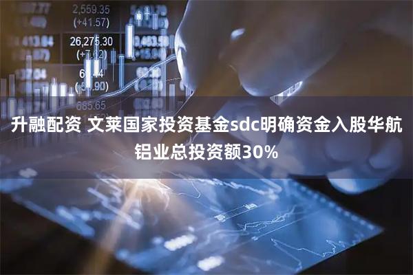 升融配资 文莱国家投资基金sdc明确资金入股华航铝业总投资额30%