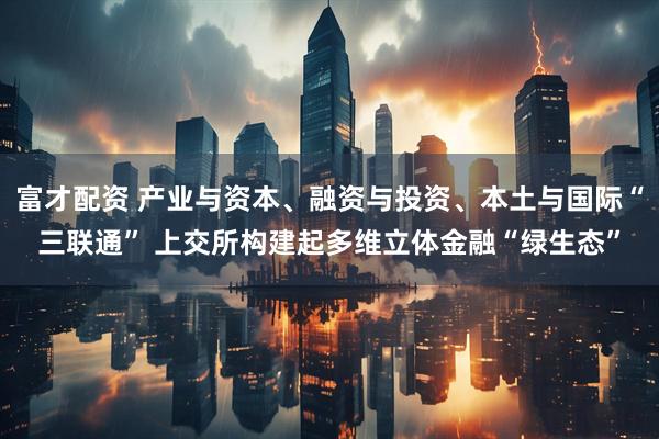 富才配资 产业与资本、融资与投资、本土与国际“三联通” 上交所构建起多维立体金融“绿生态”