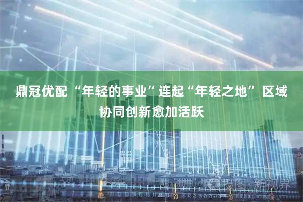 鼎冠优配 “年轻的事业”连起“年轻之地” 区域协同创新愈加活跃