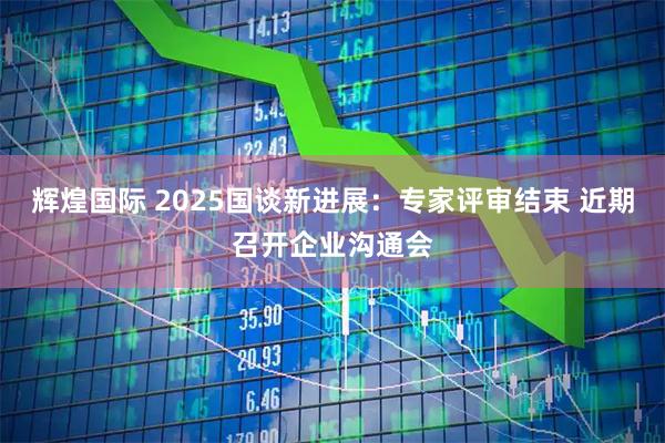 辉煌国际 2025国谈新进展：专家评审结束 近期召开企业沟通会