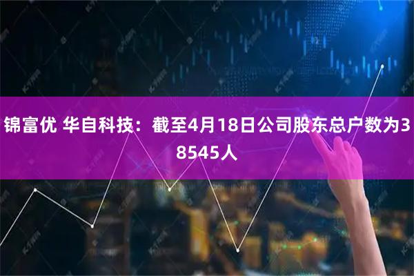 锦富优 华自科技：截至4月18日公司股东总户数为38545人
