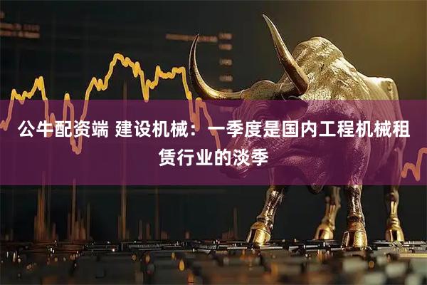 公牛配资端 建设机械：一季度是国内工程机械租赁行业的淡季