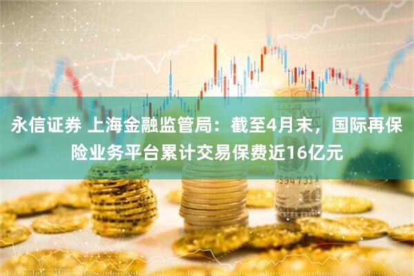 永信证券 上海金融监管局：截至4月末，国际再保险业务平台累计交易保费近16亿元