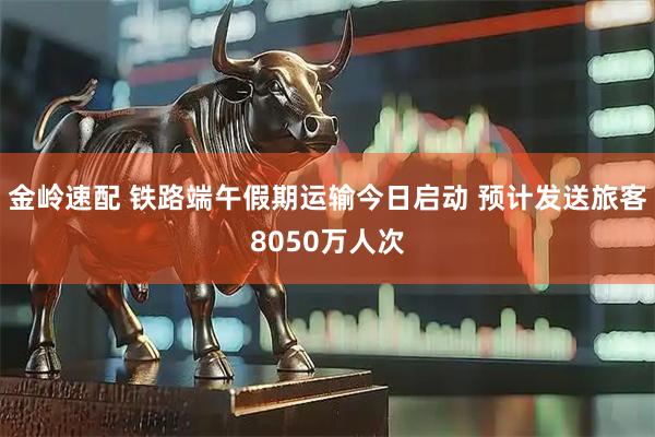 金岭速配 铁路端午假期运输今日启动 预计发送旅客8050万人次