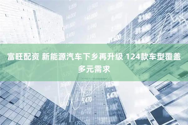 富旺配资 新能源汽车下乡再升级 124款车型覆盖多元需求