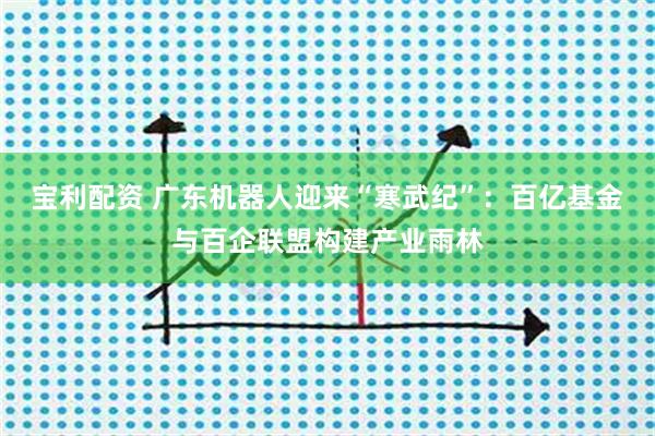 宝利配资 广东机器人迎来“寒武纪”：百亿基金与百企联盟构建产业雨林