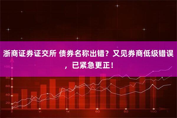 浙商证券证交所 债券名称出错？又见券商低级错误，已紧急更正！