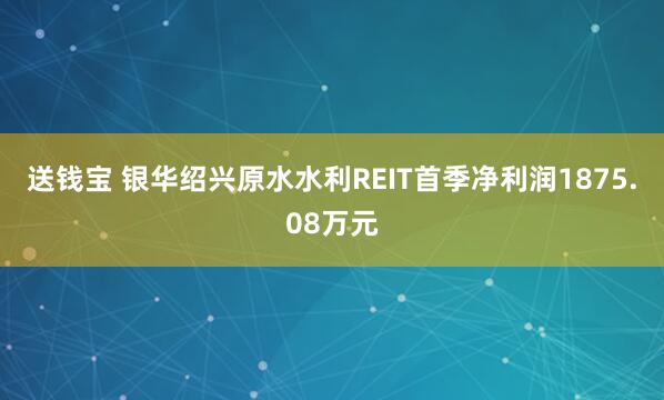 送钱宝 银华绍兴原水水利REIT首季净利润1875.08万元