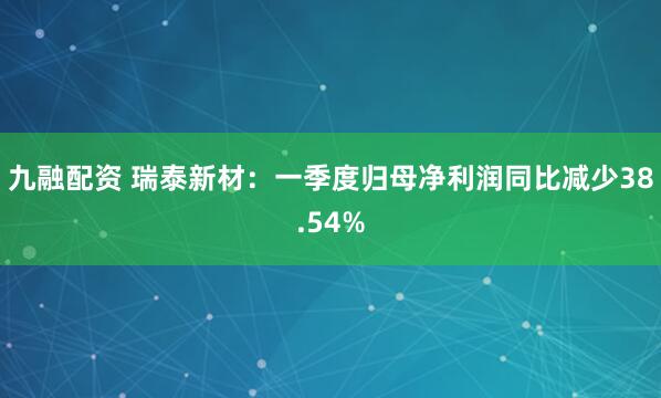 九融配资 瑞泰新材：一季度归母净利润同比减少38.54%