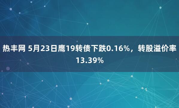 热丰网 5月23日鹰19转债下跌0.16%，转股溢价率13.39%