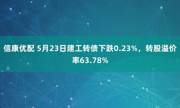 信康优配 5月23日建工转债下跌0.23%，转股溢价率63.78%