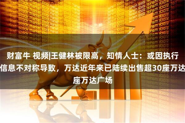 财富牛 视频|王健林被限高，知情人士：或因执行层面信息不对称导致，万达近年来已陆续出售超30座万达广场