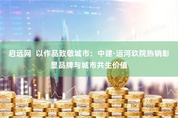 启远网  以作品致敬城市：中建·运河玖院热销彰显品牌与城市共生价值