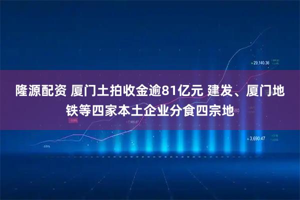 隆源配资 厦门土拍收金逾81亿元 建发、厦门地铁等四家本土企业分食四宗地