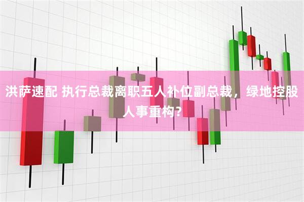 洪萨速配 执行总裁离职五人补位副总裁，绿地控股人事重构？