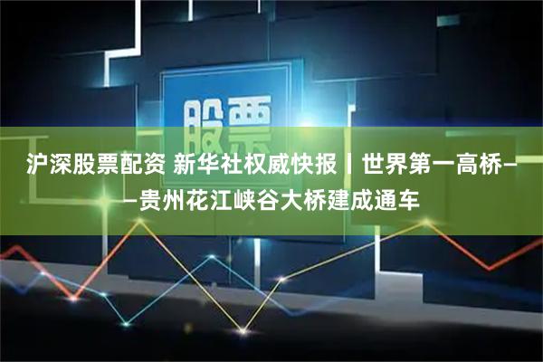 沪深股票配资 新华社权威快报丨世界第一高桥——贵州花江峡谷大桥建成通车