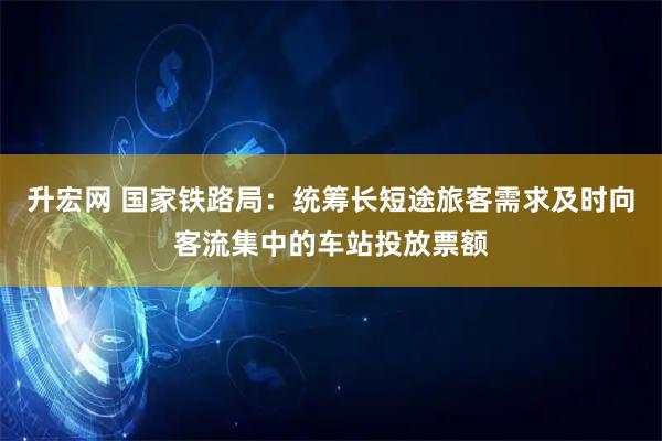 升宏网 国家铁路局：统筹长短途旅客需求及时向客流集中的车站投放票额
