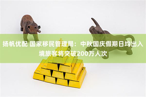 扬帆优配 国家移民管理局：中秋国庆假期日均出入境旅客将突破200万人次