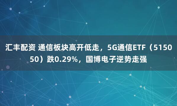 汇丰配资 通信板块高开低走，5G通信ETF（515050）跌0.29%，国博电子逆势走强