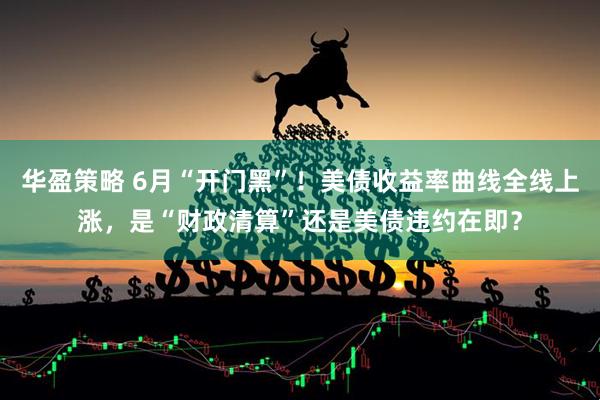 华盈策略 6月“开门黑”！美债收益率曲线全线上涨，是“财政清算”还是美债违约在即？
