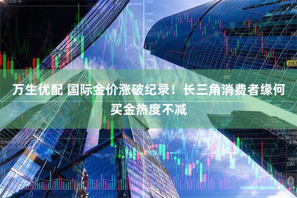 万生优配 国际金价涨破纪录！长三角消费者缘何买金热度不减
