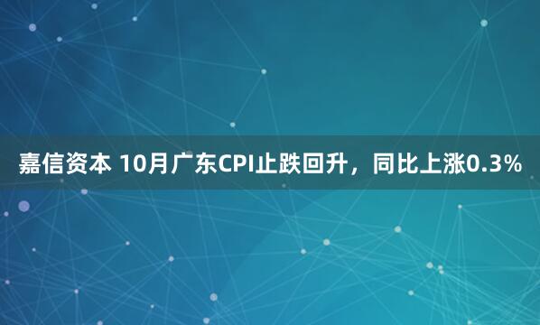嘉信资本 10月广东CPI止跌回升，同比上涨0.3%