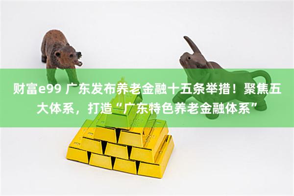 财富e99 广东发布养老金融十五条举措!聚焦五大体系,打造“广东特色养老金融体系”
