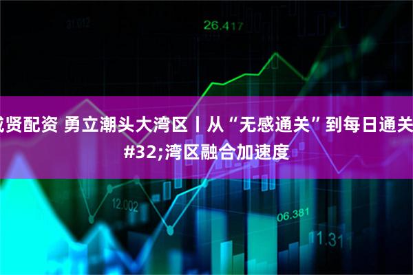 威贤配资 勇立潮头大湾区丨从“无感通关”到每日通关 湾区融合加速度