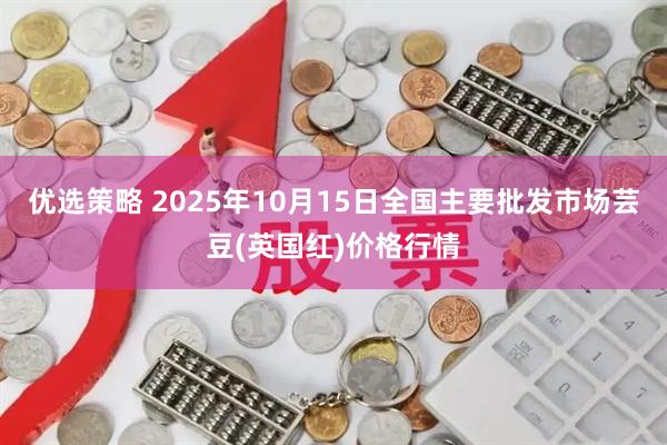 优选策略 2025年10月15日全国主要批发市场芸豆(英国红)价格行情