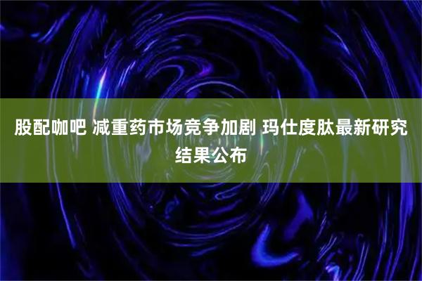 股配咖吧 减重药市场竞争加剧 玛仕度肽最新研究结果公布