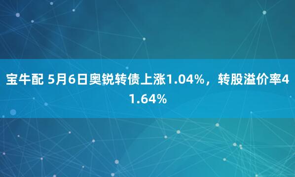 宝牛配 5月6日奥锐转债上涨1.04%，转股溢价率41.64%