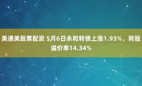美通美股票配资 5月6日永和转债上涨1.93%，转股溢价率14.34%